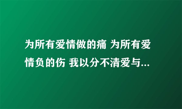 为所有爱情做的痛 为所有爱情负的伤 我以分不清爱与恨 是什么歌