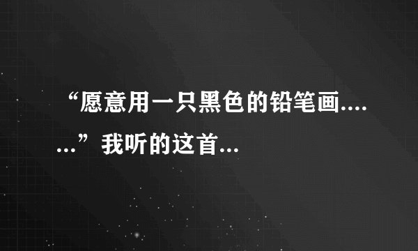 “愿意用一只黑色的铅笔画.......”我听的这首歌中有这一句歌词，只知道这一句，谁知道是什么歌啊 很好听