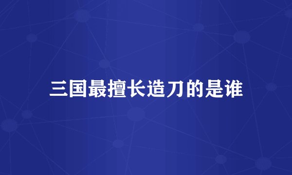 三国最擅长造刀的是谁