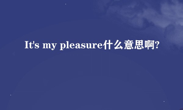It's my pleasure什么意思啊?