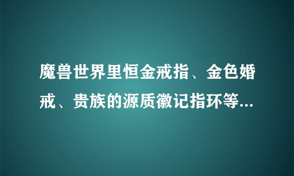 魔兽世界里恒金戒指、金色婚戒、贵族的源质徽记指环等等。。。都是从哪里弄得？