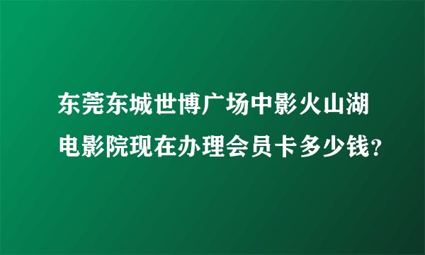 东莞东城世博广场中影火山湖电影院现在办理会员卡多少钱？