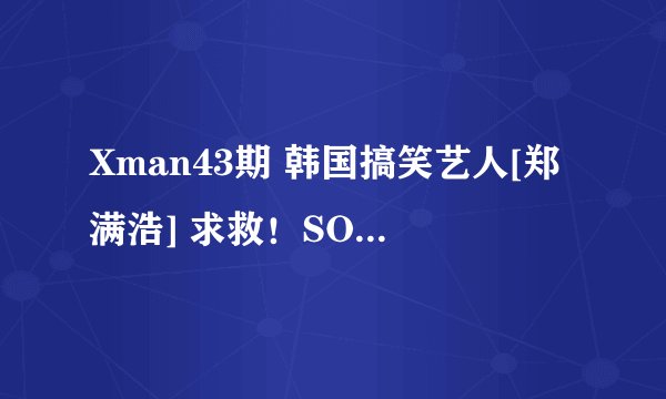 Xman43期 韩国搞笑艺人[郑满浩] 求救！SOS！！急~！！！！