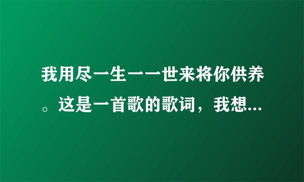 我用尽一生一一世来将你供养。这是一首歌的歌词，我想问一下这是什么歌？