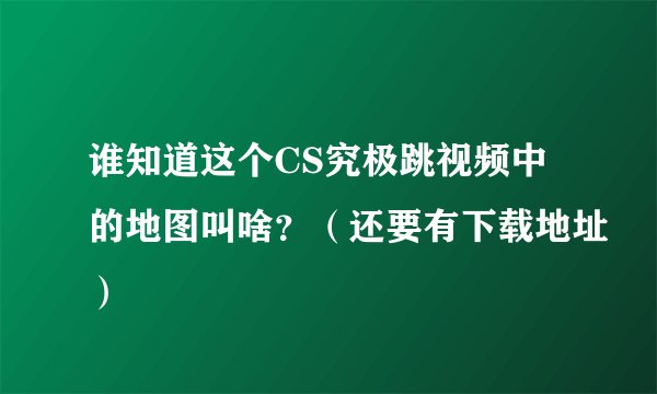 谁知道这个CS究极跳视频中的地图叫啥？（还要有下载地址）