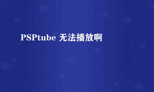 PSPtube 无法播放啊