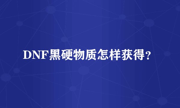 DNF黑硬物质怎样获得？