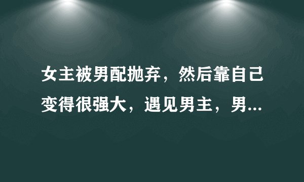 女主被男配抛弃，然后靠自己变得很强大，遇见男主，男配想要挽回，但是女主最后还是和男主在一起的穿越文
