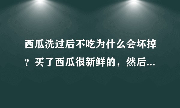 西瓜洗过后不吃为什么会坏掉？买了西瓜很新鲜的，然后有点脏嘛，就洗了外皮。放两天就坏了，怎么回事啊？