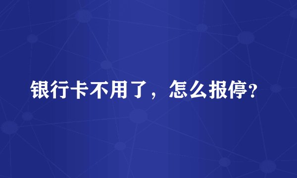 银行卡不用了，怎么报停？