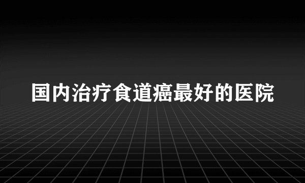 国内治疗食道癌最好的医院