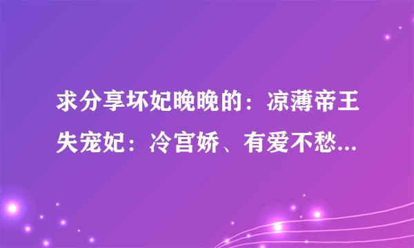 求分享坏妃晚晚的：凉薄帝王失宠妃：冷宫娇、有爱不愁嫁：前夫，我已婚、偷来的老公：只欢不爱