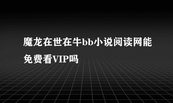 魔龙在世在牛bb小说阅读网能免费看VIP吗