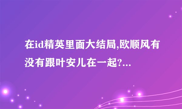 在id精英里面大结局,欧顺风有没有跟叶安儿在一起??拜托各位大神