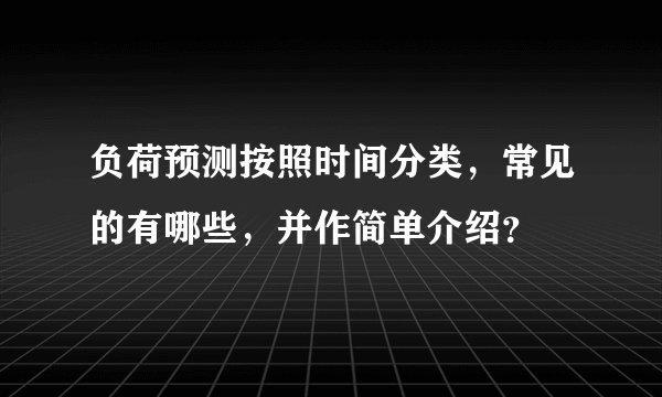 负荷预测按照时间分类，常见的有哪些，并作简单介绍？