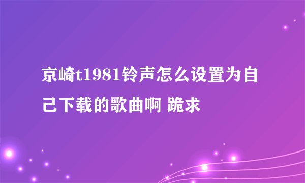 京崎t1981铃声怎么设置为自己下载的歌曲啊 跪求