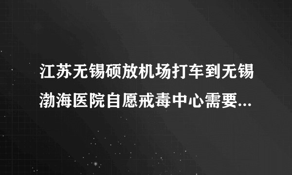 江苏无锡硕放机场打车到无锡渤海医院自愿戒毒中心需要多少钱啊？大概需要多久？
