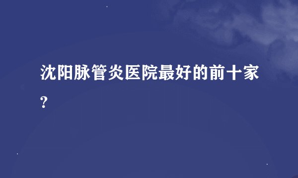 沈阳脉管炎医院最好的前十家?
