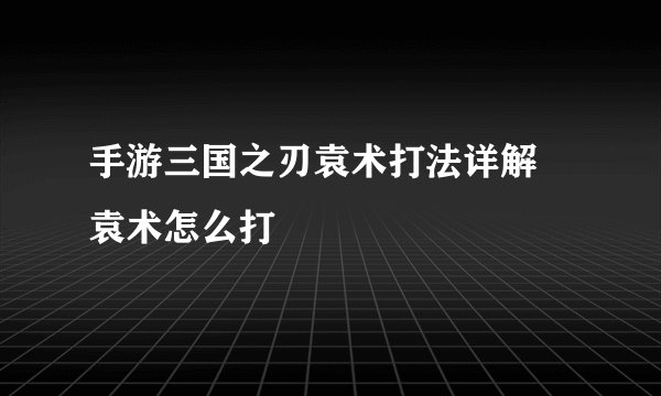 手游三国之刃袁术打法详解 袁术怎么打