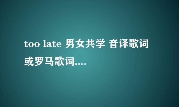 too late 男女共学 音译歌词或罗马歌词....