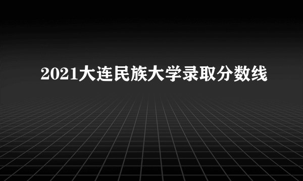 2021大连民族大学录取分数线