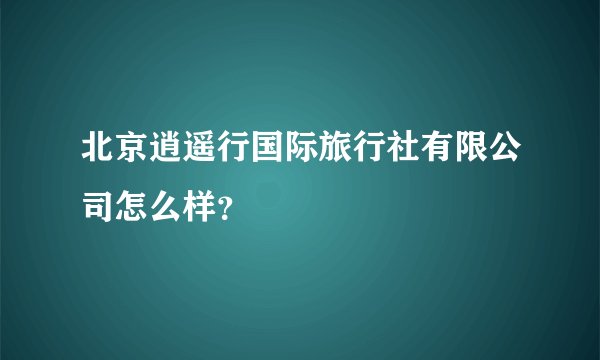 北京逍遥行国际旅行社有限公司怎么样？