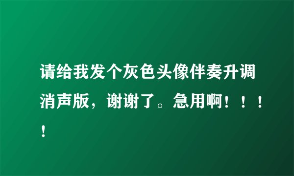 请给我发个灰色头像伴奏升调消声版，谢谢了。急用啊！！！！