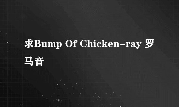 求Bump Of Chicken-ray 罗马音