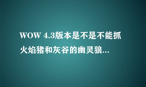 WOW 4.3版本是不是不能抓火焰猪和灰谷的幽灵狼 抓了半天都没成功 T T