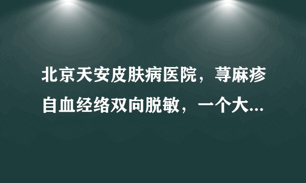 北京天安皮肤病医院，荨麻疹自血经络双向脱敏，一个大概疗程多少钱，谁去看过，大概价格，知道的告诉一下
