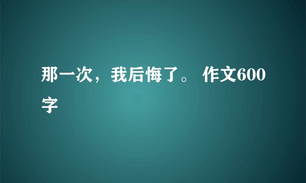那一次，我后悔了。 作文600字