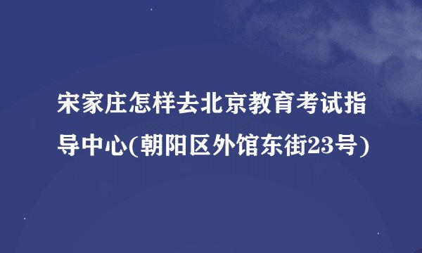宋家庄怎样去北京教育考试指导中心(朝阳区外馆东街23号)