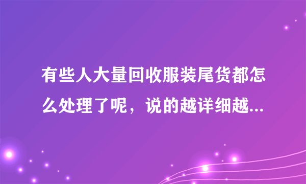 有些人大量回收服装尾货都怎么处理了呢，说的越详细越好，有重谢