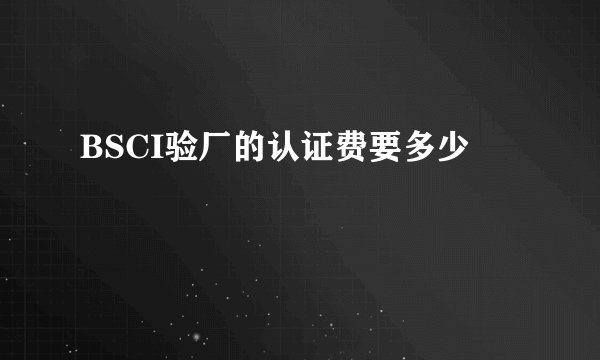 BSCI验厂的认证费要多少