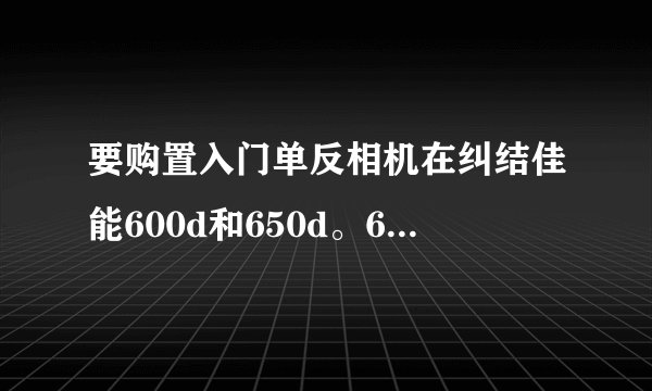要购置入门单反相机在纠结佳能600d和650d。650d有些提高但听说有被召回，不知道单反有触屏好不好？