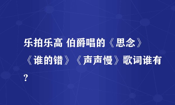 乐拍乐高 伯爵唱的《思念》《谁的错》《声声慢》歌词谁有?