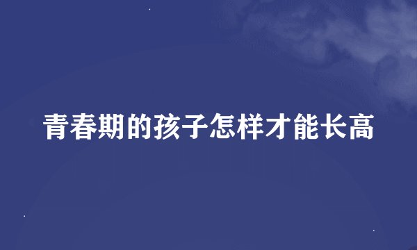 青春期的孩子怎样才能长高