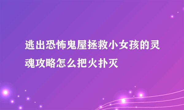 逃出恐怖鬼屋拯救小女孩的灵魂攻略怎么把火扑灭