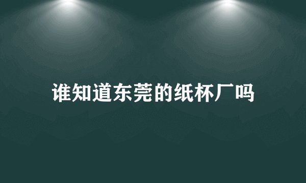 谁知道东莞的纸杯厂吗