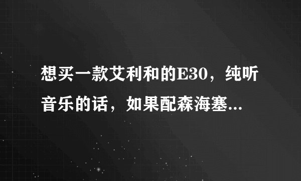 想买一款艾利和的E30，纯听音乐的话，如果配森海塞尔的耳机，那一款比较好，200以下的有吗....