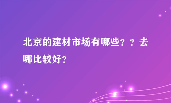 北京的建材市场有哪些？？去哪比较好？