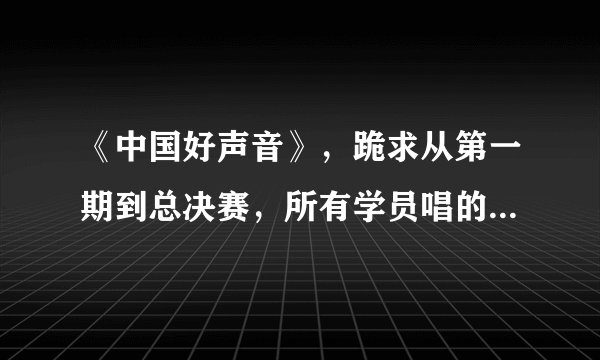 《中国好声音》，跪求从第一期到总决赛，所有学员唱的所有歌曲，有齐全歌曲名单的发我啊