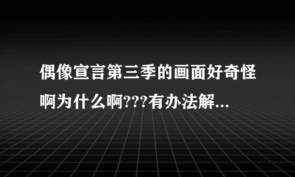 偶像宣言第三季的画面好奇怪啊为什么啊???有办法解决吗?????