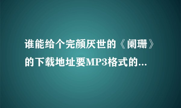 谁能给个完颜厌世的《阑珊》的下载地址要MP3格式的，顺便问一下这首歌为什么QQ音乐和酷狗上没有？