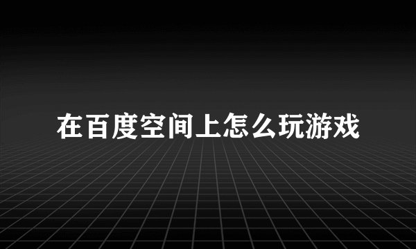 在百度空间上怎么玩游戏