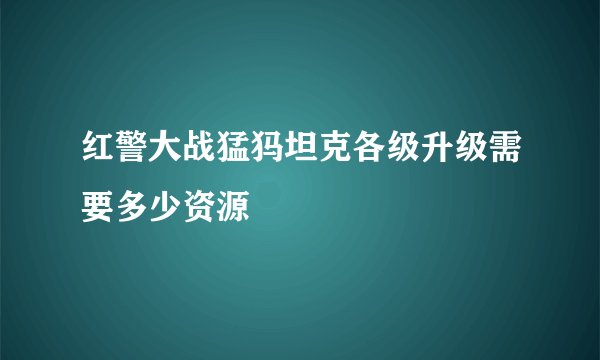 红警大战猛犸坦克各级升级需要多少资源