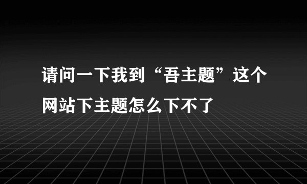 请问一下我到“吾主题”这个网站下主题怎么下不了