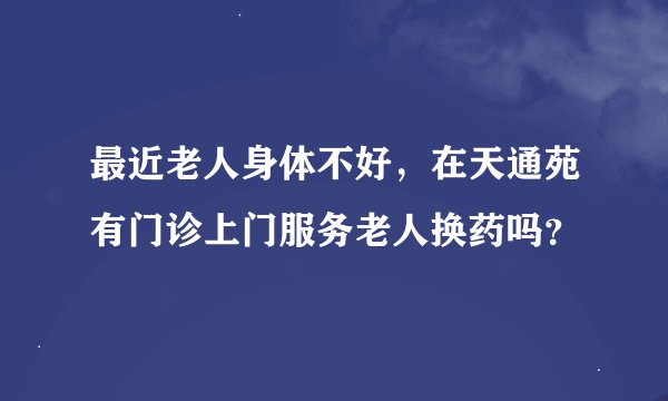 最近老人身体不好，在天通苑有门诊上门服务老人换药吗？