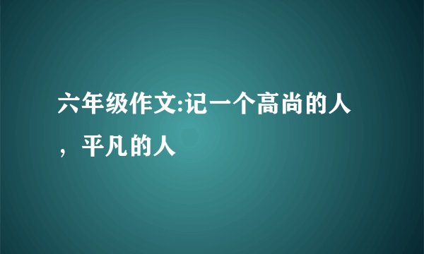 六年级作文:记一个高尚的人，平凡的人
