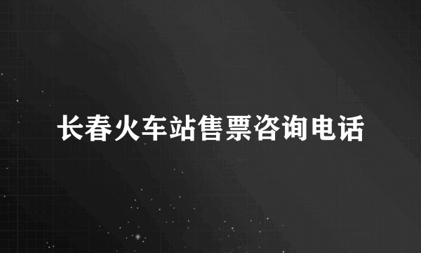 长春火车站售票咨询电话